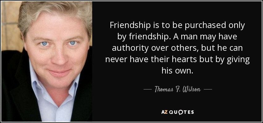 Friendship is to be purchased only by friendship. A man may have authority over others, but he can never have their hearts but by giving his own. - Thomas F. Wilson