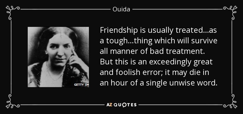 Friendship is usually treated...as a tough...thing which will survive all manner of bad treatment. But this is an exceedingly great and foolish error; it may die in an hour of a single unwise word. - Ouida