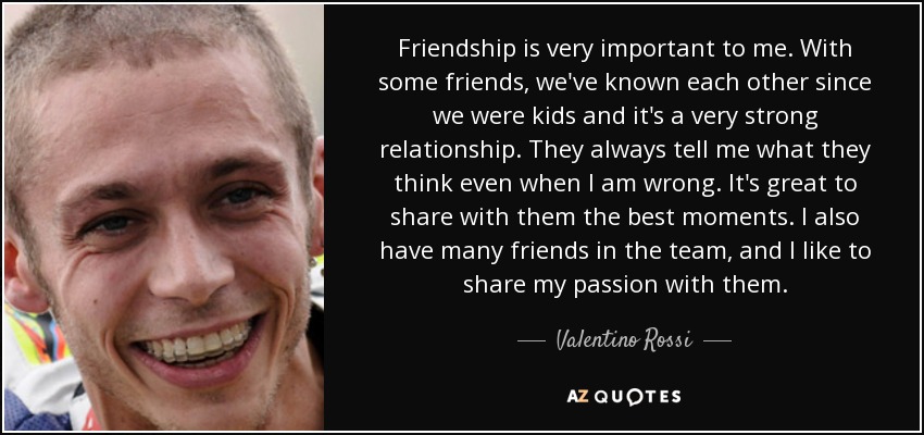 Friendship is very important to me. With some friends, we've known each other since we were kids and it's a very strong relationship. They always tell me what they think even when I am wrong. It's great to share with them the best moments. I also have many friends in the team, and I like to share my passion with them. - Valentino Rossi