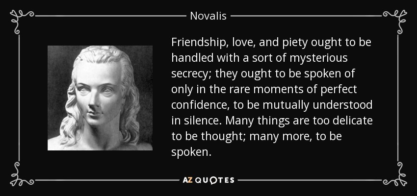 Friendship, love, and piety ought to be handled with a sort of mysterious secrecy; they ought to be spoken of only in the rare moments of perfect confidence, to be mutually understood in silence. Many things are too delicate to be thought; many more, to be spoken. - Novalis