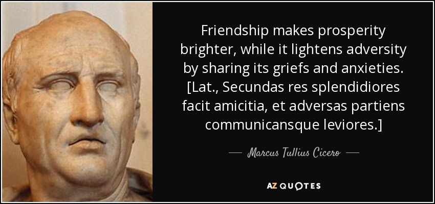 Friendship makes prosperity brighter, while it lightens adversity by sharing its griefs and anxieties. [Lat., Secundas res splendidiores facit amicitia, et adversas partiens communicansque leviores.] - Marcus Tullius Cicero