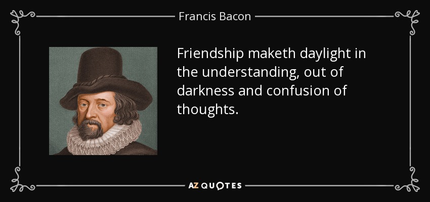 Friendship maketh daylight in the understanding, out of darkness and confusion of thoughts. - Francis Bacon