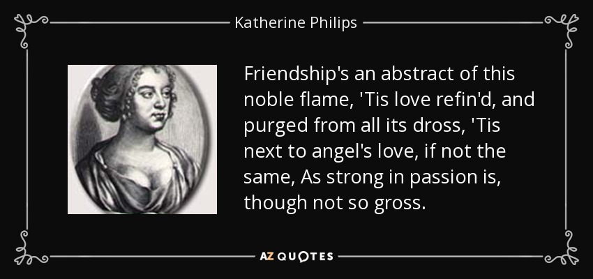 Friendship's an abstract of this noble flame, 'Tis love refin'd, and purged from all its dross, 'Tis next to angel's love, if not the same, As strong in passion is, though not so gross. - Katherine Philips
