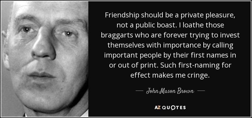 Friendship should be a private pleasure, not a public boast. I loathe those braggarts who are forever trying to invest themselves with importance by calling important people by their first names in or out of print. Such first-naming for effect makes me cringe. - John Mason Brown
