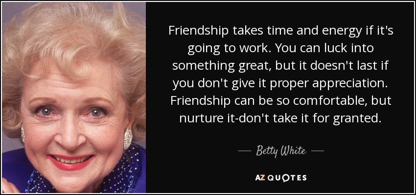 Friendship takes time and energy if it's going to work. You can luck into something great, but it doesn't last if you don't give it proper appreciation. Friendship can be so comfortable, but nurture it-don't take it for granted. - Betty White