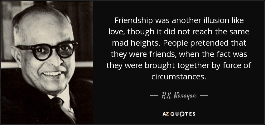 Friendship was another illusion like love, though it did not reach the same mad heights. People pretended that they were friends, when the fact was they were brought together by force of circumstances. - R.K. Narayan