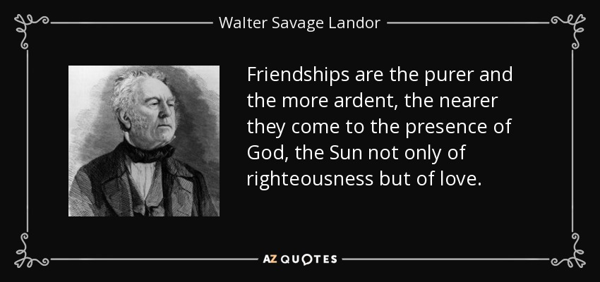 Friendships are the purer and the more ardent, the nearer they come to the presence of God, the Sun not only of righteousness but of love. - Walter Savage Landor