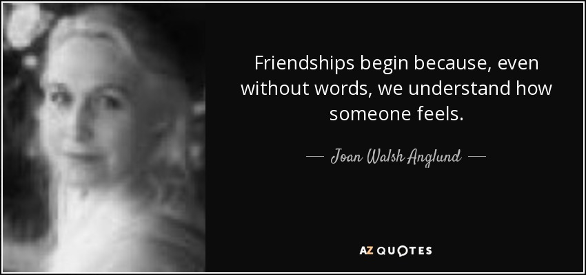 Friendships begin because, even without words, we understand how someone feels. - Joan Walsh Anglund