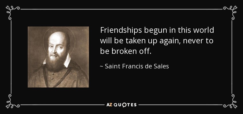 Friendships begun in this world will be taken up again, never to be broken off. - Saint Francis de Sales