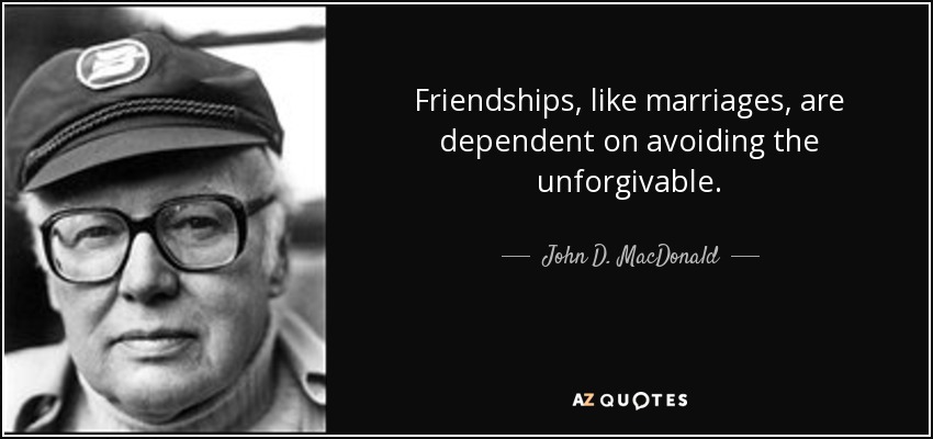 Friendships, like marriages, are dependent on avoiding the unforgivable. - John D. MacDonald