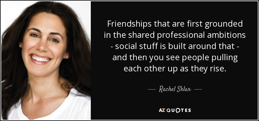 Friendships that are first grounded in the shared professional ambitions - social stuff is built around that - and then you see people pulling each other up as they rise. - Rachel Sklar