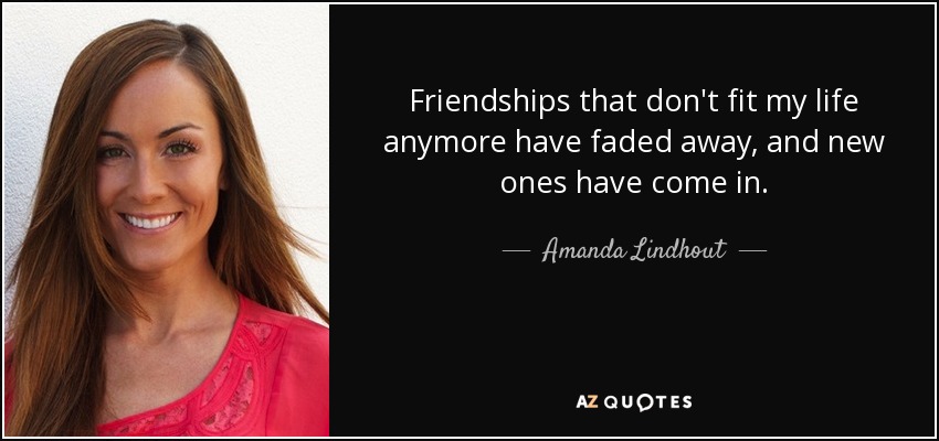 Friendships that don't fit my life anymore have faded away, and new ones have come in. - Amanda Lindhout