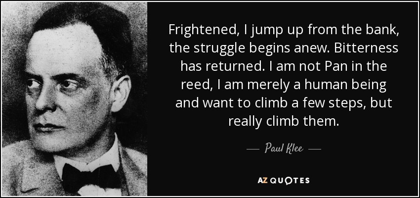 Frightened, I jump up from the bank, the struggle begins anew. Bitterness has returned. I am not Pan in the reed, I am merely a human being and want to climb a few steps, but really climb them. - Paul Klee