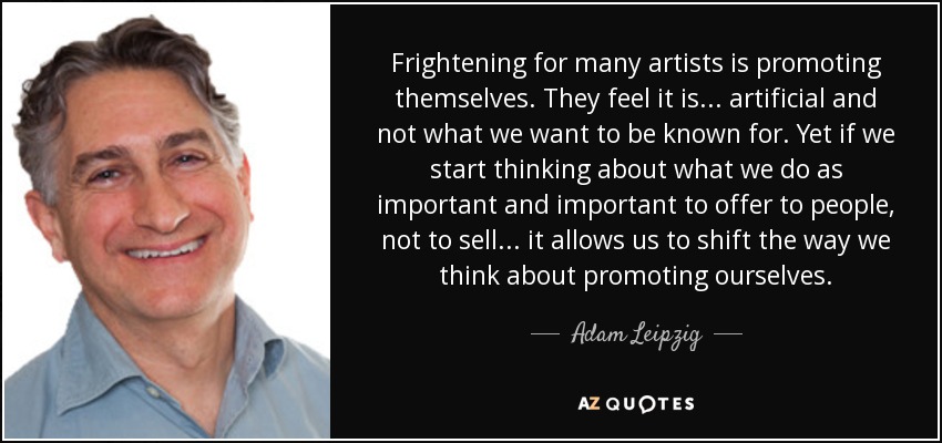 Frightening for many artists is promoting themselves. They feel it is... artificial and not what we want to be known for. Yet if we start thinking about what we do as important and important to offer to people, not to sell... it allows us to shift the way we think about promoting ourselves. - Adam Leipzig