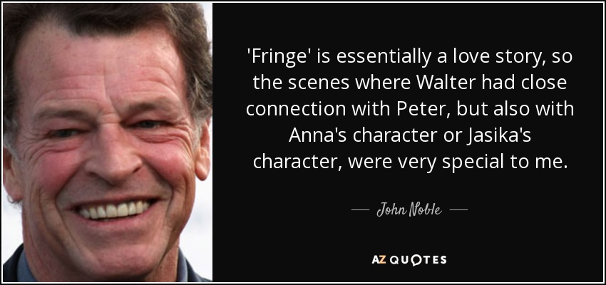 'Fringe' is essentially a love story, so the scenes where Walter had close connection with Peter, but also with Anna's character or Jasika's character, were very special to me. - John Noble
