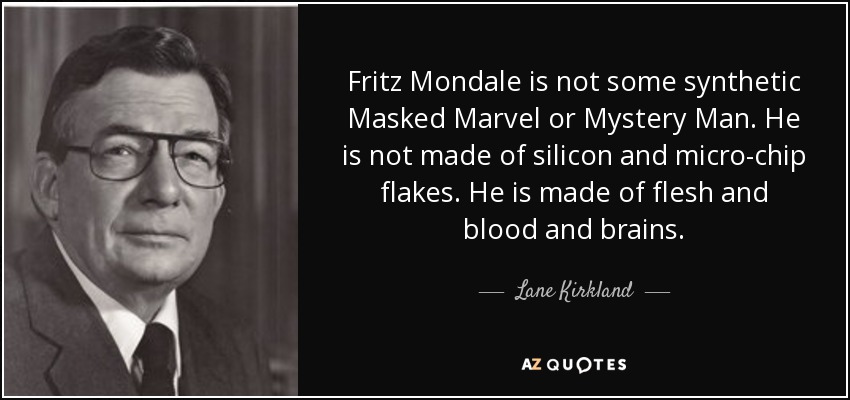 Fritz Mondale is not some synthetic Masked Marvel or Mystery Man. He is not made of silicon and micro-chip flakes. He is made of flesh and blood and brains. - Lane Kirkland