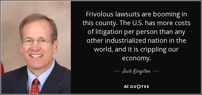 Frivolous lawsuits are booming in this county. The U.S. has more costs of litigation per person than any other industrialized nation in the world, and it is crippling our economy. - Jack Kingston
