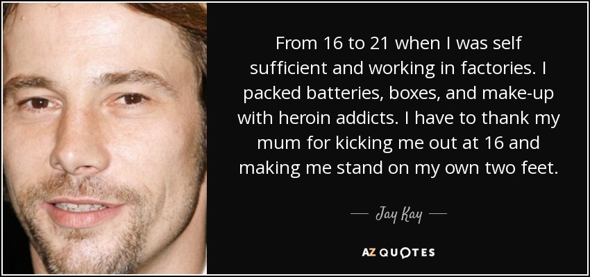 From 16 to 21 when I was self sufficient and working in factories. I packed batteries, boxes, and make-up with heroin addicts. I have to thank my mum for kicking me out at 16 and making me stand on my own two feet. - Jay Kay