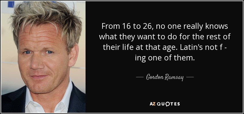 From 16 to 26, no one really knows what they want to do for the rest of their life at that age. Latin's not f - ing one of them. - Gordon Ramsay