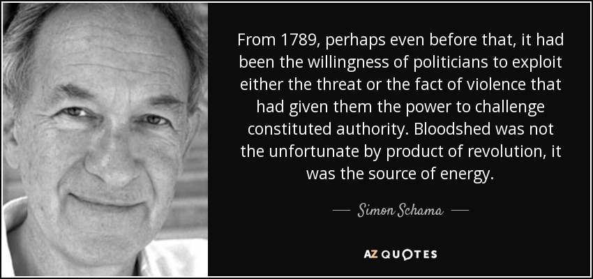 From 1789, perhaps even before that, it had been the willingness of politicians to exploit either the threat or the fact of violence that had given them the power to challenge constituted authority. Bloodshed was not the unfortunate by product of revolution, it was the source of energy. - Simon Schama