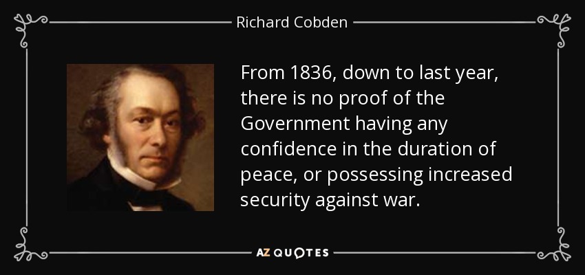 From 1836, down to last year, there is no proof of the Government having any confidence in the duration of peace, or possessing increased security against war. - Richard Cobden