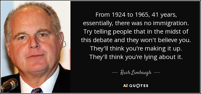 From 1924 to 1965, 41 years, essentially, there was no immigration. Try telling people that in the midst of this debate and they won't believe you. They'll think you're making it up. They'll think you're lying about it. - Rush Limbaugh