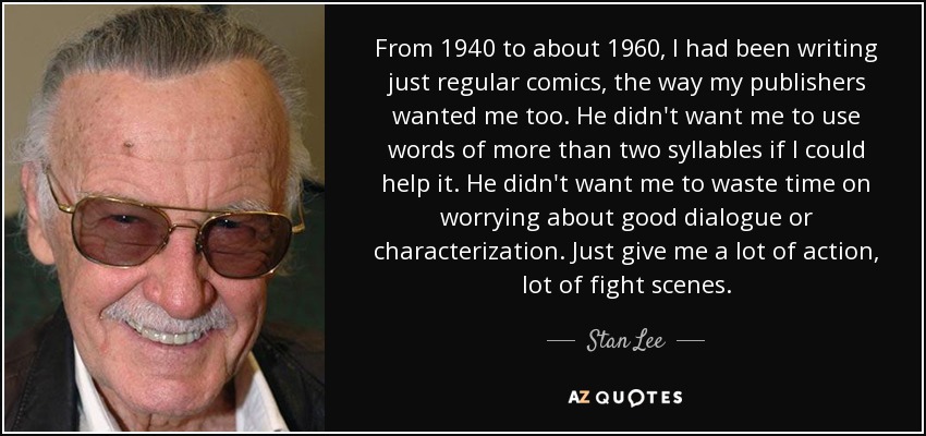 From 1940 to about 1960, I had been writing just regular comics, the way my publishers wanted me too. He didn't want me to use words of more than two syllables if I could help it. He didn't want me to waste time on worrying about good dialogue or characterization. Just give me a lot of action, lot of fight scenes. - Stan Lee