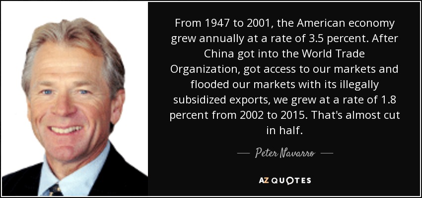 From 1947 to 2001, the American economy grew annually at a rate of 3.5 percent. After China got into the World Trade Organization, got access to our markets and flooded our markets with its illegally subsidized exports, we grew at a rate of 1.8 percent from 2002 to 2015. That's almost cut in half. - Peter Navarro