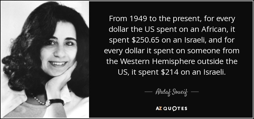 From 1949 to the present, for every dollar the US spent on an African, it spent $250.65 on an Israeli, and for every dollar it spent on someone from the Western Hemisphere outside the US, it spent $214 on an Israeli. - Ahdaf Soueif