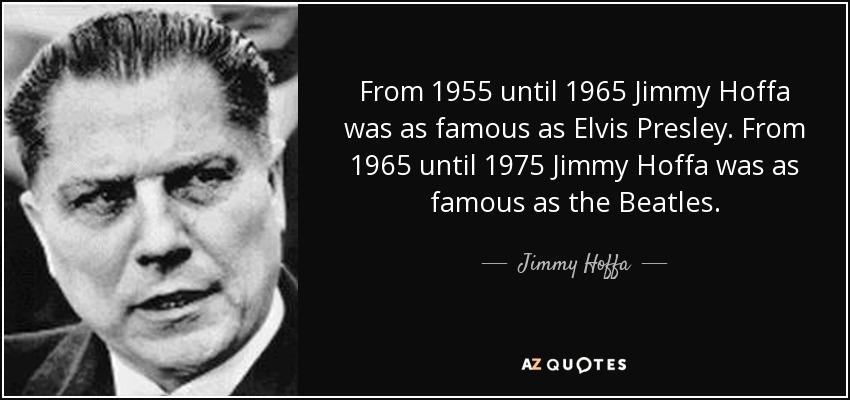 From 1955 until 1965 Jimmy Hoffa was as famous as Elvis Presley. From 1965 until 1975 Jimmy Hoffa was as famous as the Beatles. - Jimmy Hoffa