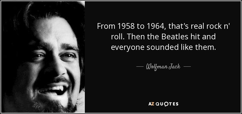 From 1958 to 1964, that's real rock n' roll. Then the Beatles hit and everyone sounded like them. - Wolfman Jack