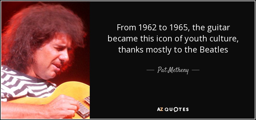 From 1962 to 1965, the guitar became this icon of youth culture, thanks mostly to the Beatles - Pat Metheny