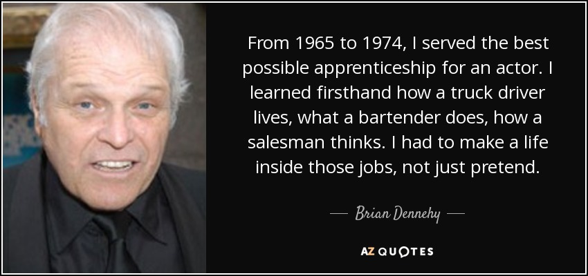 From 1965 to 1974, I served the best possible apprenticeship for an actor. I learned firsthand how a truck driver lives, what a bartender does, how a salesman thinks. I had to make a life inside those jobs, not just pretend. - Brian Dennehy