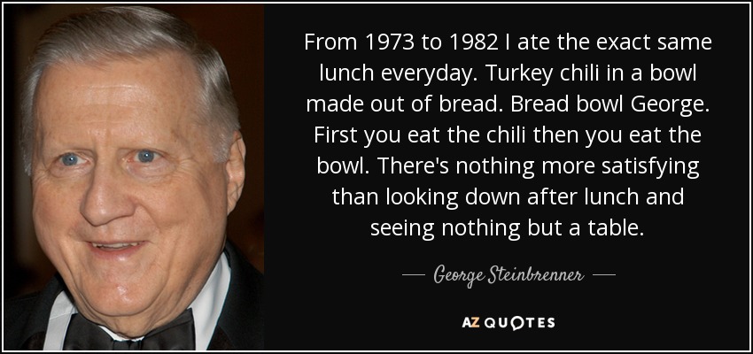 From 1973 to 1982 I ate the exact same lunch everyday . Turkey chili in a bowl made out of bread . Bread bowl George. First you eat the chili then you eat the bowl . There's nothing more satisfying than looking down after lunch and seeing nothing but a table. - George Steinbrenner