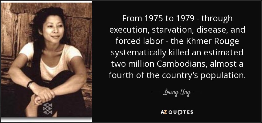 From 1975 to 1979 - through execution, starvation, disease, and forced labor - the Khmer Rouge systematically killed an estimated two million Cambodians, almost a fourth of the country's population. - Loung Ung