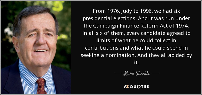From 1976, Judy to 1996, we had six presidential elections. And it was run under the Campaign Finance Reform Act of 1974. In all six of them, every candidate agreed to limits of what he could collect in contributions and what he could spend in seeking a nomination. And they all abided by it. - Mark Shields