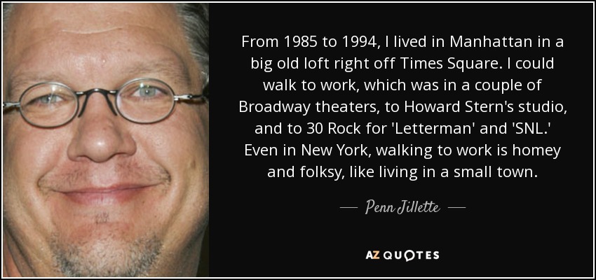 From 1985 to 1994, I lived in Manhattan in a big old loft right off Times Square. I could walk to work, which was in a couple of Broadway theaters, to Howard Stern's studio, and to 30 Rock for 'Letterman' and 'SNL.' Even in New York, walking to work is homey and folksy, like living in a small town. - Penn Jillette