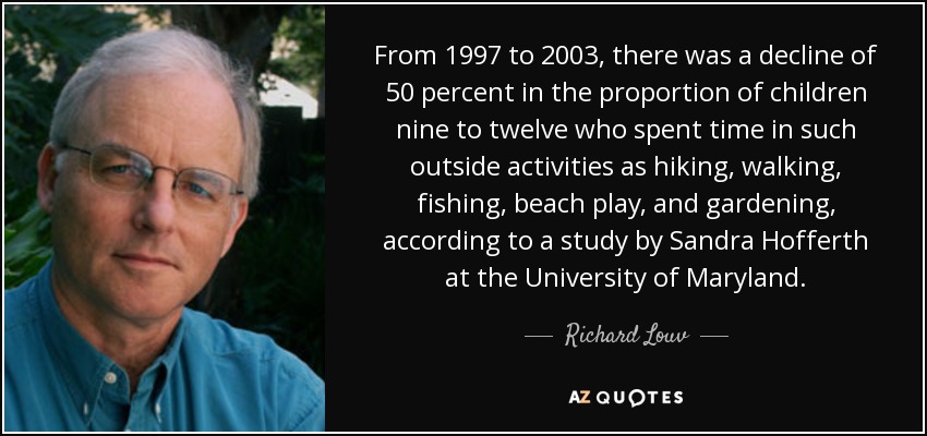 From 1997 to 2003, there was a decline of 50 percent in the proportion of children nine to twelve who spent time in such outside activities as hiking, walking, fishing, beach play, and gardening, according to a study by Sandra Hofferth at the University of Maryland. - Richard Louv