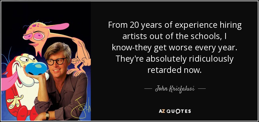 From 20 years of experience hiring artists out of the schools, I know-they get worse every year. They're absolutely ridiculously retarded now. - John Kricfalusi