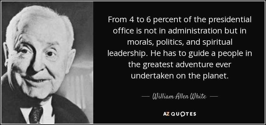 From 4 to 6 percent of the presidential office is not in administration but in morals, politics, and spiritual leadership . He has to guide a people in the greatest adventure ever undertaken on the planet. - William Allen White