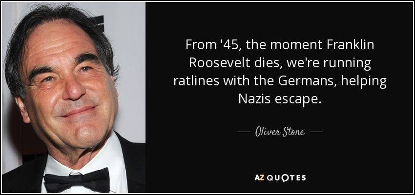 From '45, the moment Franklin Roosevelt dies, we're running ratlines with the Germans, helping Nazis escape. - Oliver Stone