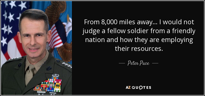From 8,000 miles away... I would not judge a fellow soldier from a friendly nation and how they are employing their resources. - Peter Pace