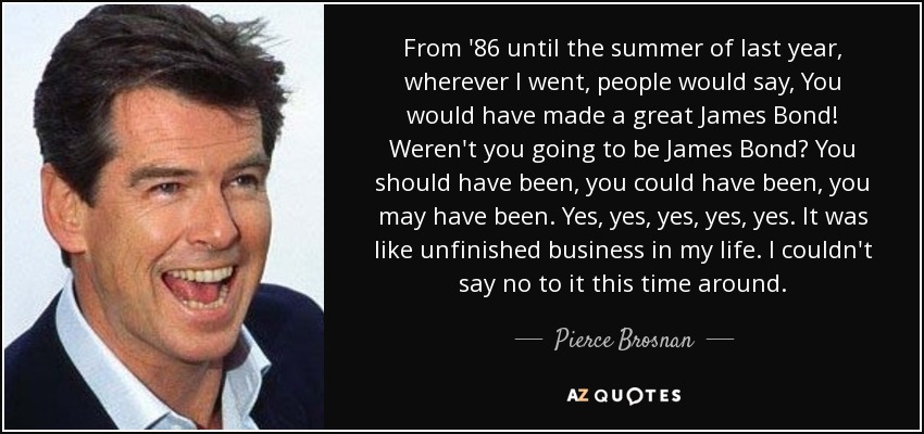 From '86 until the summer of last year, wherever I went, people would say, You would have made a great James Bond! Weren't you going to be James Bond? You should have been, you could have been, you may have been. Yes, yes, yes, yes, yes. It was like unfinished business in my life. I couldn't say no to it this time around. - Pierce Brosnan