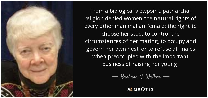 From a biological viewpoint, patriarchal religion denied women the natural rights of every other mammalian female: the right to choose her stud, to control the circumstances of her mating, to occupy and govern her own nest, or to refuse all males when preoccupied with the important business of raising her young. - Barbara G. Walker