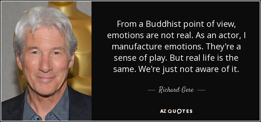 From a Buddhist point of view, emotions are not real. As an actor, I manufacture emotions. They're a sense of play. But real life is the same. We're just not aware of it. - Richard Gere