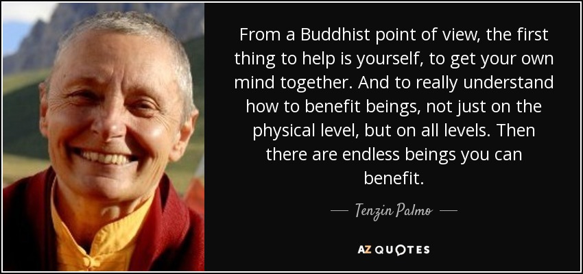 From a Buddhist point of view, the first thing to help is yourself, to get your own mind together. And to really understand how to benefit beings, not just on the physical level, but on all levels. Then there are endless beings you can benefit. - Tenzin Palmo