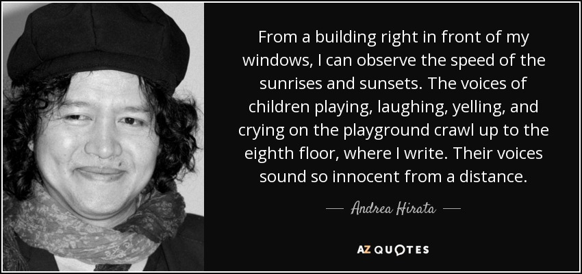 From a building right in front of my windows, I can observe the speed of the sunrises and sunsets. The voices of children playing, laughing, yelling, and crying on the playground crawl up to the eighth floor, where I write. Their voices sound so innocent from a distance. - Andrea Hirata