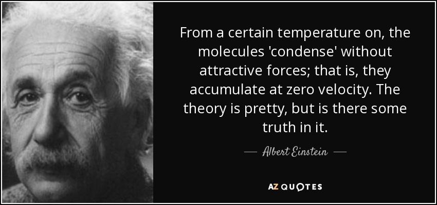 From a certain temperature on, the molecules 'condense' without attractive forces; that is, they accumulate at zero velocity. The theory is pretty, but is there some truth in it. - Albert Einstein