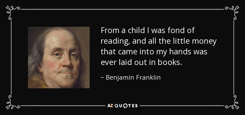 From a child I was fond of reading, and all the little money that came into my hands was ever laid out in books. - Benjamin Franklin