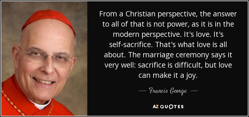 From a Christian perspective, the answer to all of that is not power, as it is in the modern perspective. It's love. It's self-sacrifice. That's what love is all about. The marriage ceremony says it very well: sacrifice is difficult, but love can make it a joy. - Francis George